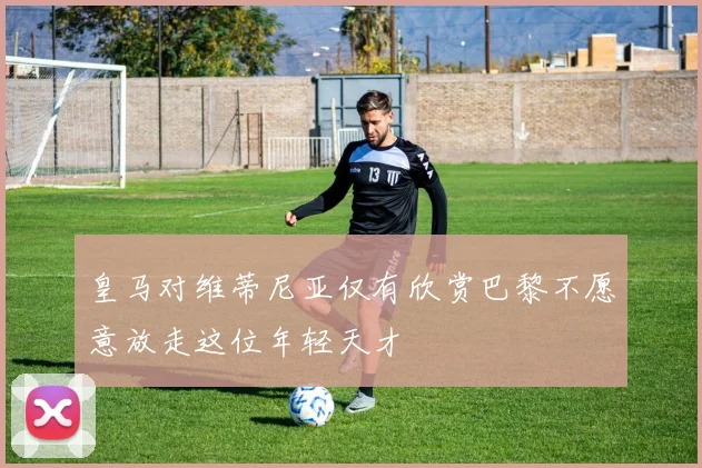 皇马对维蒂尼亚仅有欣赏巴黎不愿意放走这位年轻天才