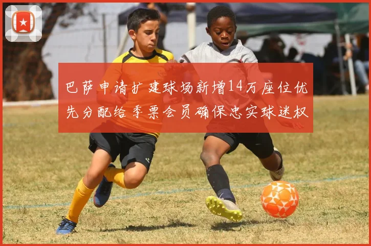 巴萨申请扩建球场新增14万座位优先分配给季票会员确保忠实球迷权益