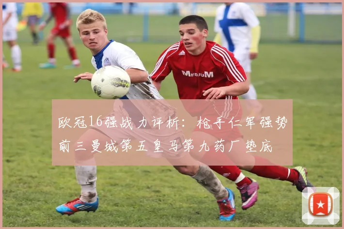 欧冠16强战力评析：枪手仁军强势前三曼城第五皇马第九药厂垫底