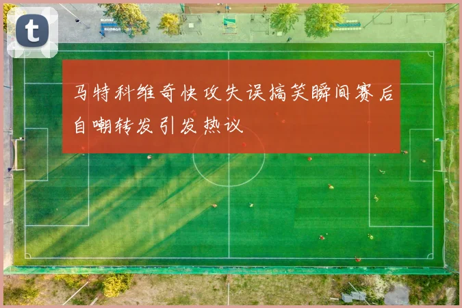 马特科维奇快攻失误搞笑瞬间赛后自嘲转发引发热议