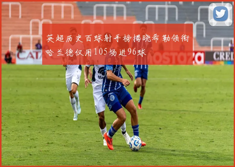 英超历史百球射手榜揭晓希勒领衔哈兰德仅用105场进96球