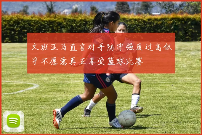 文班亚马直言对手防守强度过高似乎不愿意真正享受篮球比赛