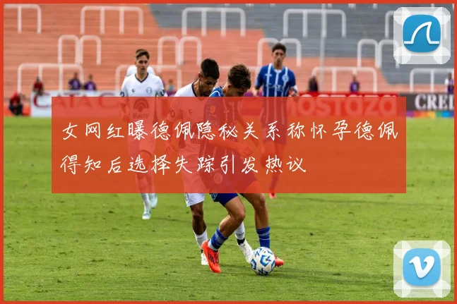 女网红曝德佩隐秘关系称怀孕德佩得知后选择失踪引发热议