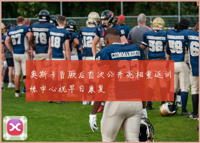 奥斯卡昏厥后首次公开亮相重返训练中心祝早日康复