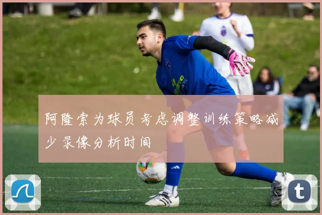 阿隆索为球员考虑调整训练策略减少录像分析时间
