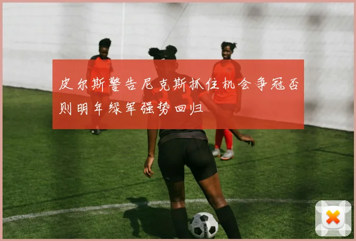 皮尔斯警告尼克斯抓住机会争冠否则明年绿军强势回归