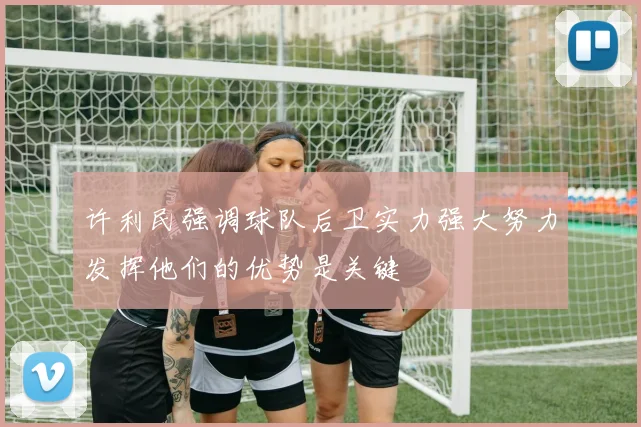 许利民强调球队后卫实力强大努力发挥他们的优势是关键