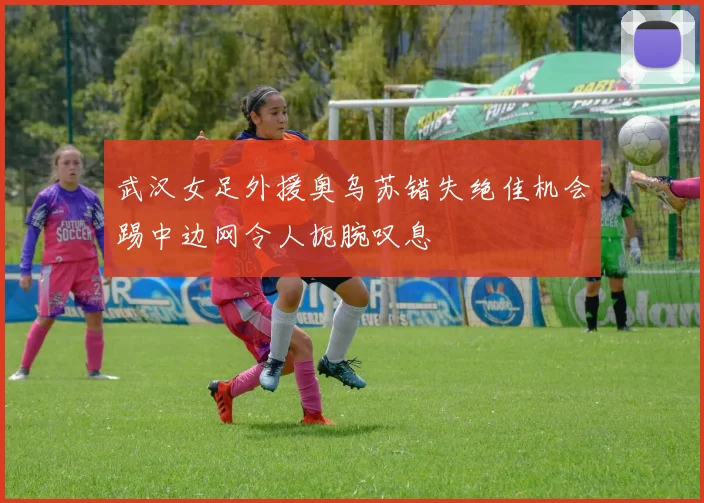 武汉女足外援奥乌苏错失绝佳机会踢中边网令人扼腕叹息