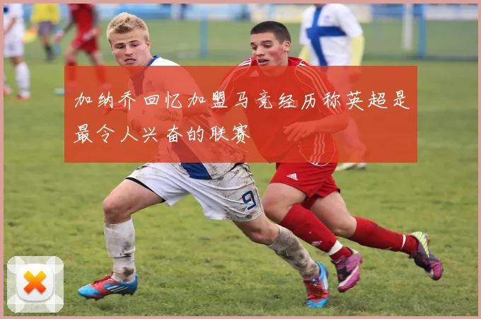 加纳乔回忆加盟马竞经历称英超是最令人兴奋的联赛