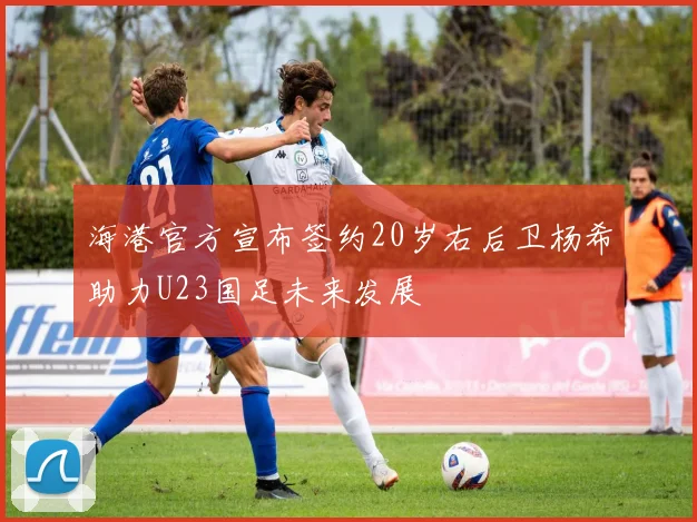 海港官方宣布签约20岁右后卫杨希助力U23国足未来发展