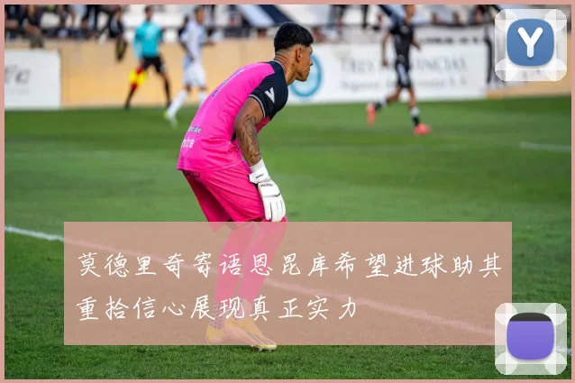 莫德里奇寄语恩昆库希望进球助其重拾信心展现真正实力