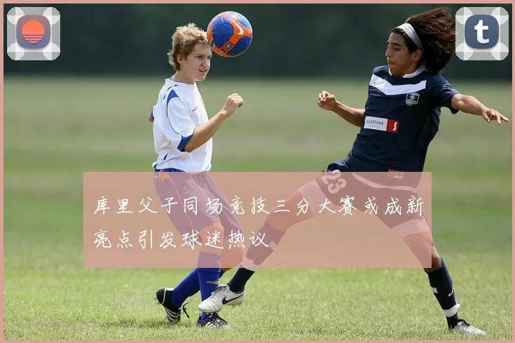 库里父子同场竞技三分大赛或成新亮点引发球迷热议