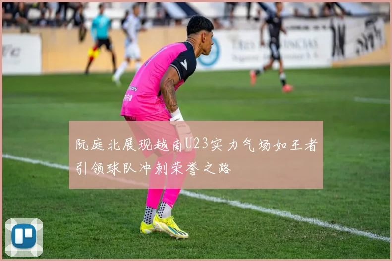 阮庭北展现越南U23实力气场如王者引领球队冲刺荣誉之路