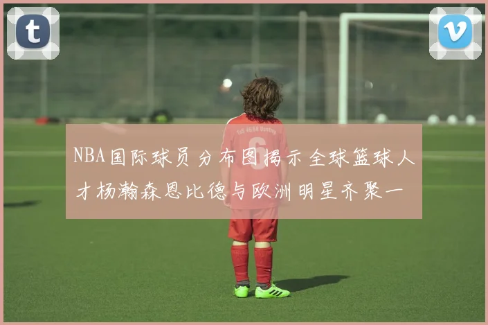 NBA国际球员分布图揭示全球篮球人才杨瀚森恩比德与欧洲明星齐聚一堂