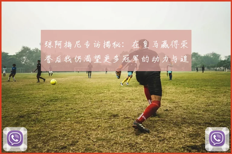 琼阿梅尼专访揭秘：在皇马赢得荣誉后我仍渴望更多冠军的动力与追求