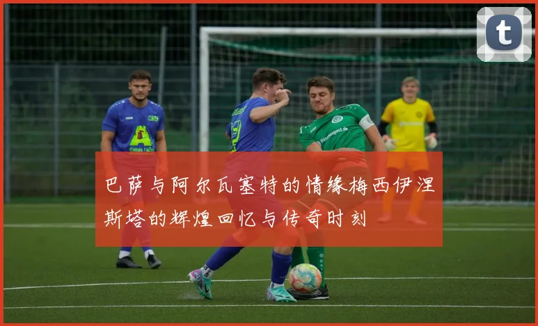 巴萨与阿尔瓦塞特的情缘梅西伊涅斯塔的辉煌回忆与传奇时刻