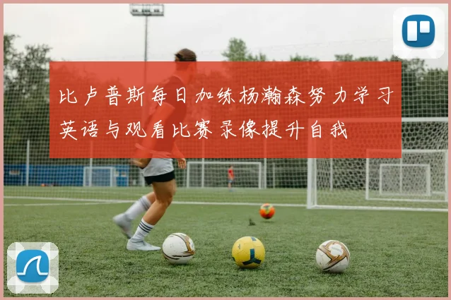 比卢普斯每日加练杨瀚森努力学习英语与观看比赛录像提升自我