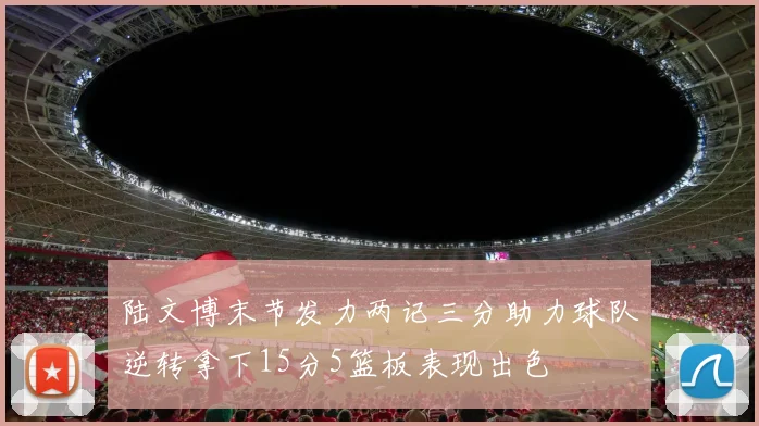陆文博末节发力两记三分助力球队逆转拿下15分5篮板表现出色