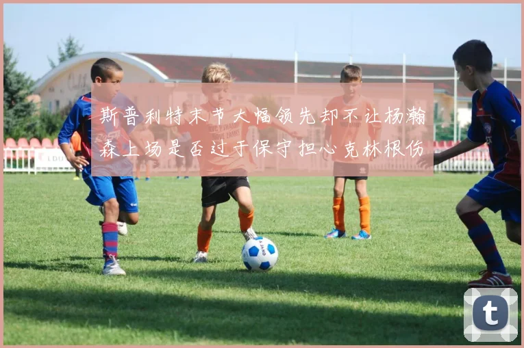 斯普利特末节大幅领先却不让杨瀚森上场是否过于保守担心克林根伤情吗