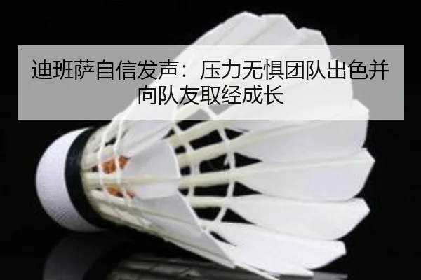 迪班萨自信发声:压力无惧团队出色并向队友取经成长